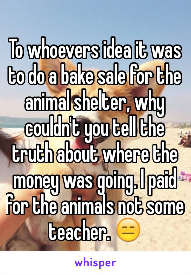 To whoevers idea it was to do a bake sale for the animal shelter, why couldn't you tell the truth about where the money was going. I paid for the animals not some teacher. 😑