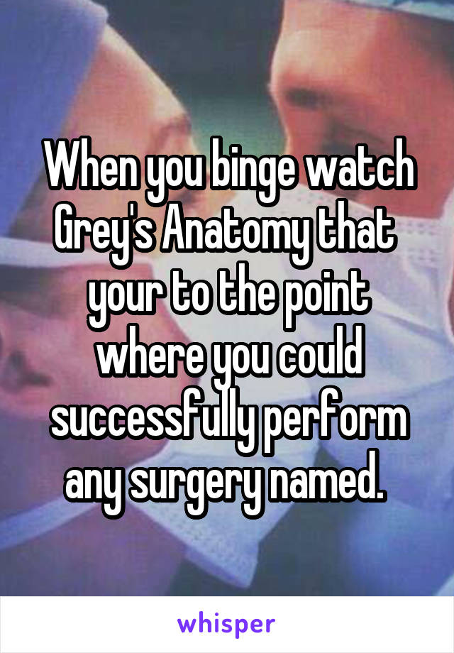 When you binge watch Grey's Anatomy that  your to the point where you could successfully perform any surgery named. 