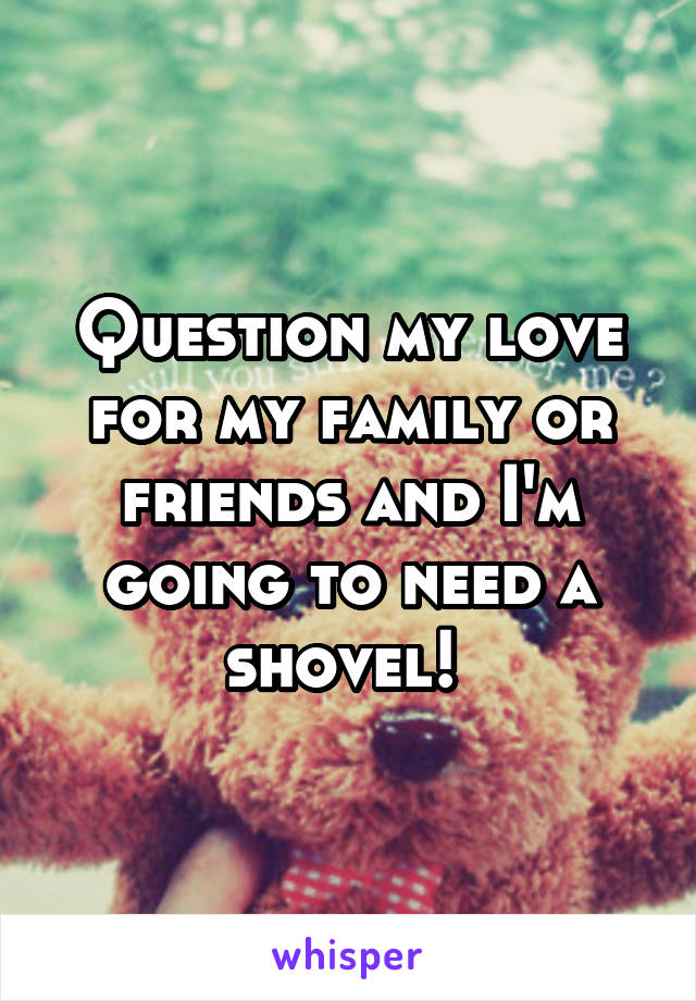 Question my love for my family or friends and I'm going to need a shovel! 