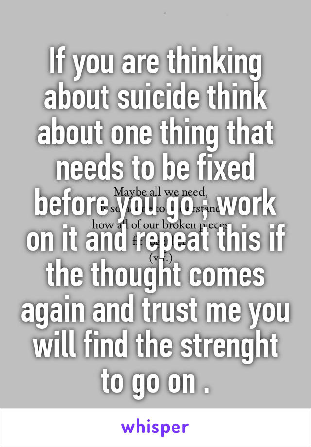 If you are thinking about suicide think about one thing that needs to be fixed before you go ; work on it and repeat this if the thought comes again and trust me you will find the strenght to go on .