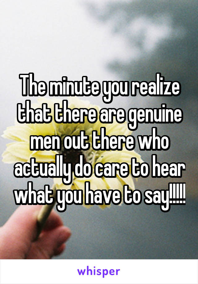 The minute you realize that there are genuine men out there who actually do care to hear what you have to say!!!!!
