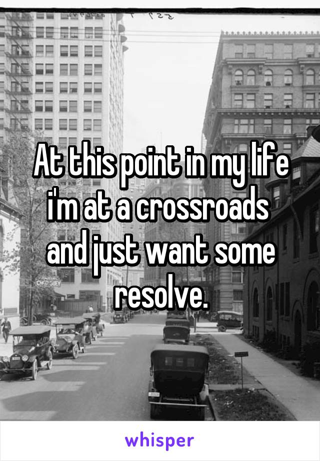 At this point in my life i'm at a crossroads 
and just want some resolve.