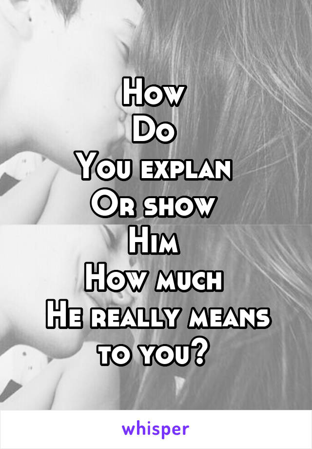 How 
Do 
You explan 
Or show 
Him 
How much 
He really means to you? 