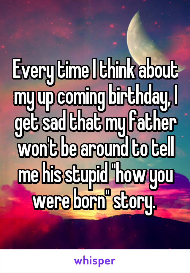 Every time I think about my up coming birthday, I get sad that my father won't be around to tell me his stupid "how you were born" story. 