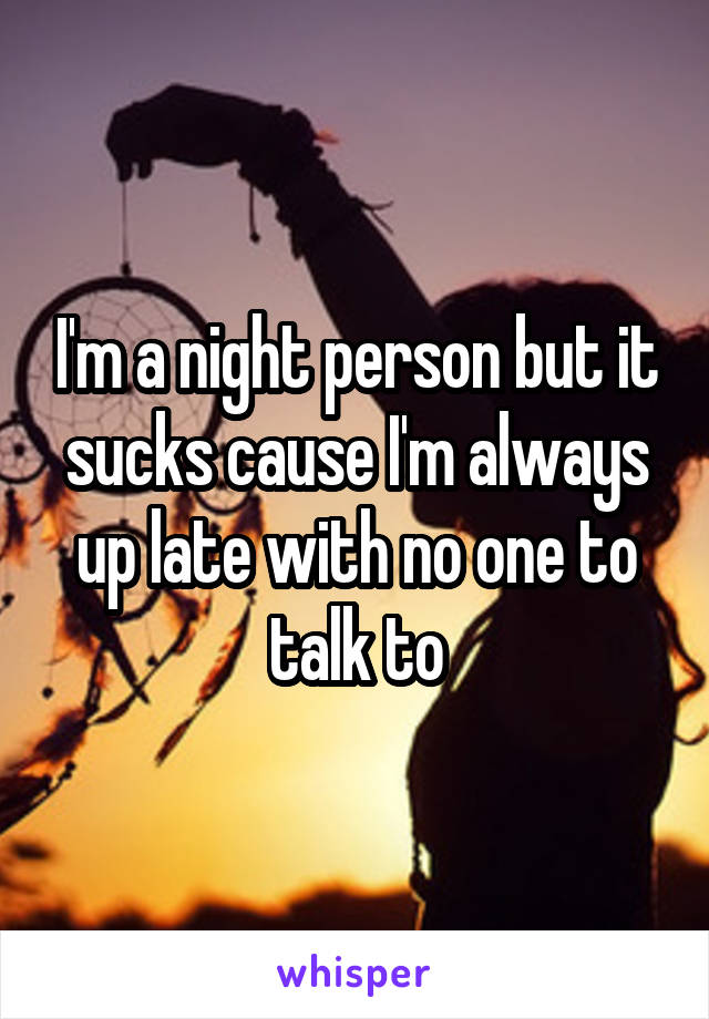 I'm a night person but it sucks cause I'm always up late with no one to talk to