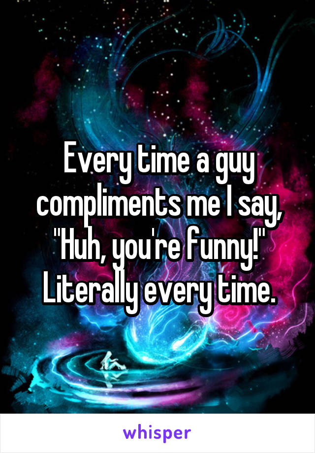 Every time a guy compliments me I say, "Huh, you're funny!" Literally every time.