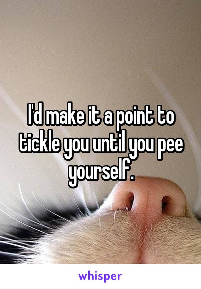 I'd make it a point to tickle you until you pee yourself.