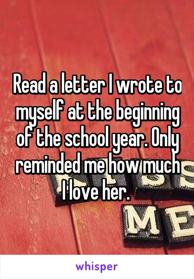 Read a letter I wrote to myself at the beginning of the school year. Only reminded me how much I love her. 