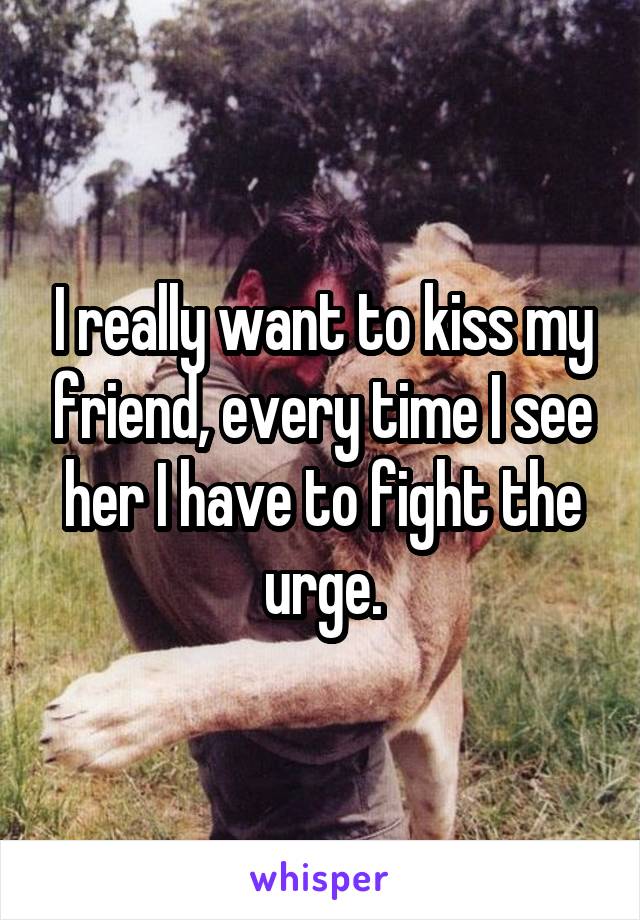 I really want to kiss my friend, every time I see her I have to fight the urge.