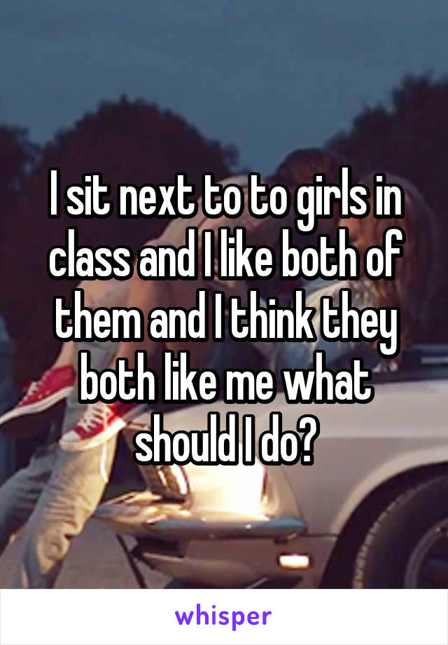 I sit next to to girls in class and I like both of them and I think they both like me what should I do?