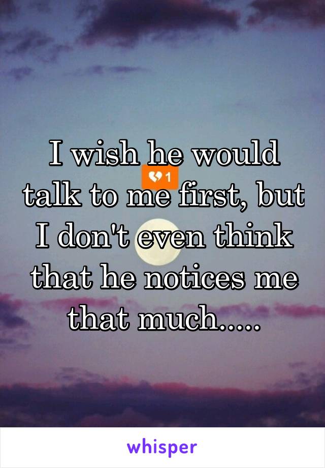 I wish he would talk to me first, but I don't even think that he notices me that much.....