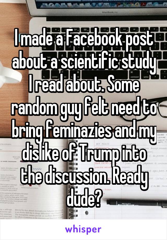 I made a Facebook post about a scientific study I read about. Some random guy felt need to bring feminazies and my dislike of Trump into the discussion. Ready dude?