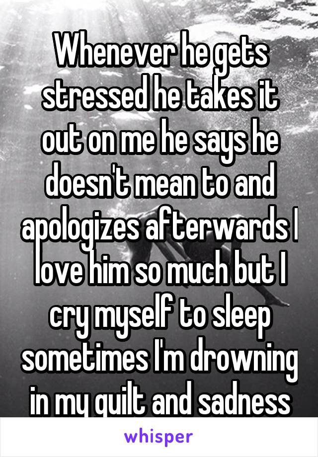 Whenever he gets stressed he takes it out on me he says he doesn't mean to and apologizes afterwards I love him so much but I cry myself to sleep sometimes I'm drowning in my guilt and sadness