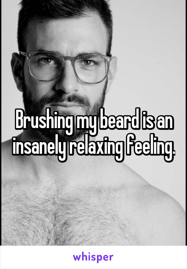Brushing my beard is an insanely relaxing feeling.