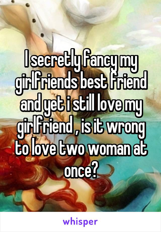I secretly fancy my girlfriends best friend and yet i still love my girlfriend , is it wrong to love two woman at once?