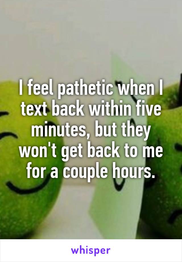 I feel pathetic when I text back within five minutes, but they won't get back to me for a couple hours.