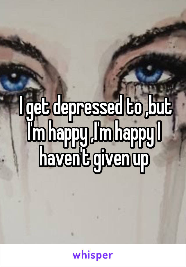  I get depressed to ,but I'm happy ,I'm happy I haven't given up