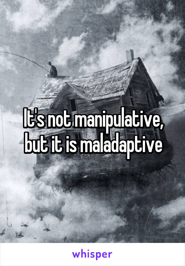 It's not manipulative, but it is maladaptive
