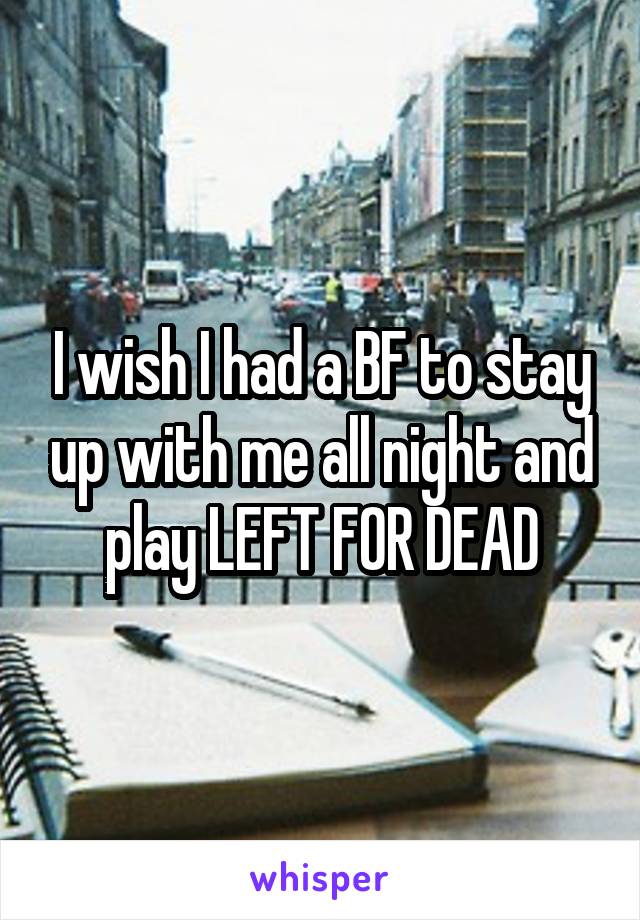I wish I had a BF to stay up with me all night and play LEFT FOR DEAD
