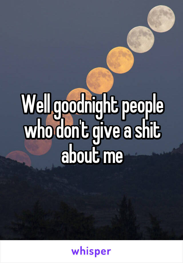 Well goodnight people who don't give a shit about me