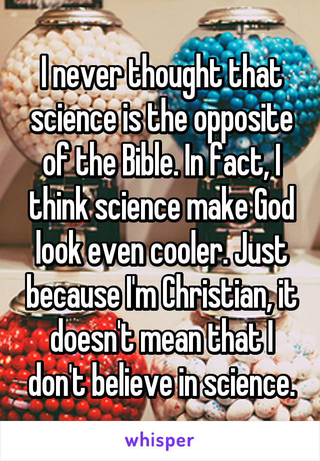 I never thought that science is the opposite of the Bible. In fact, I think science make God look even cooler. Just because I'm Christian, it doesn't mean that I don't believe in science.