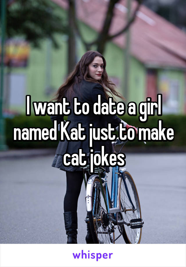 I want to date a girl named Kat just to make cat jokes