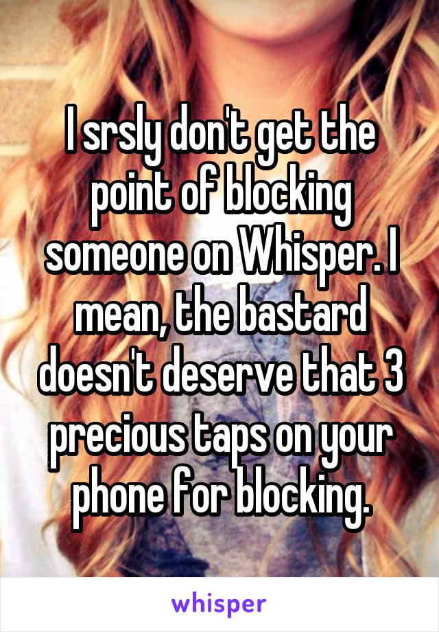 I srsly don't get the point of blocking someone on Whisper. I mean, the bastard doesn't deserve that 3 precious taps on your phone for blocking.