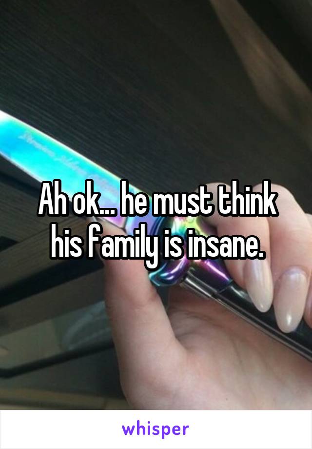 Ah ok... he must think his family is insane.