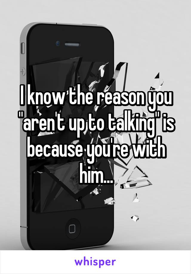 I know the reason you "aren't up to talking" is because you're with him...