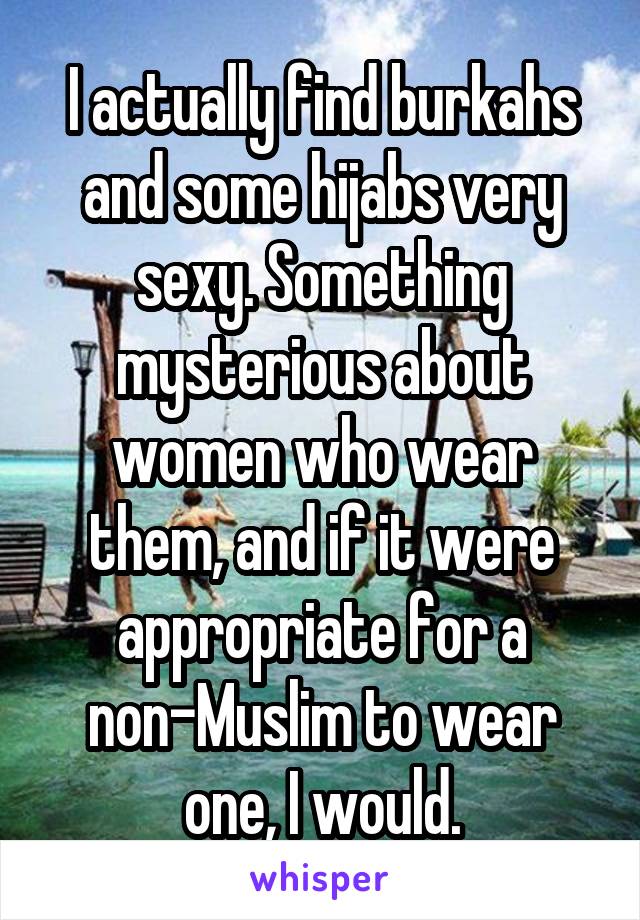 I actually find burkahs and some hijabs very sexy. Something mysterious about women who wear them, and if it were appropriate for a non-Muslim to wear one, I would.