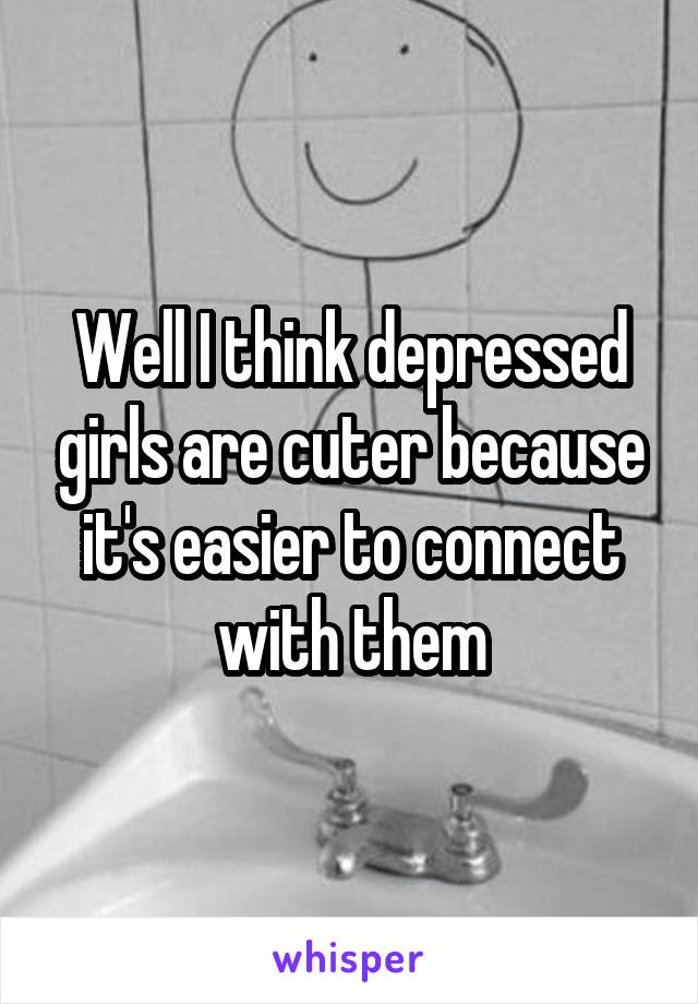 Well I think depressed girls are cuter because it's easier to connect with them