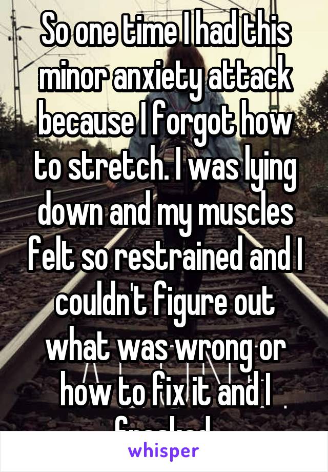 So one time I had this minor anxiety attack because I forgot how to stretch. I was lying down and my muscles felt so restrained and I couldn't figure out what was wrong or how to fix it and I freaked.