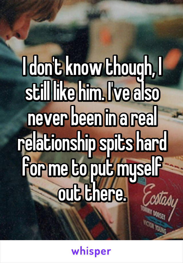 I don't know though, I still like him. I've also never been in a real relationship spits hard for me to put myself out there.
