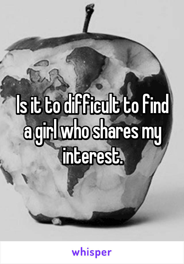 Is it to difficult to find a girl who shares my interest.