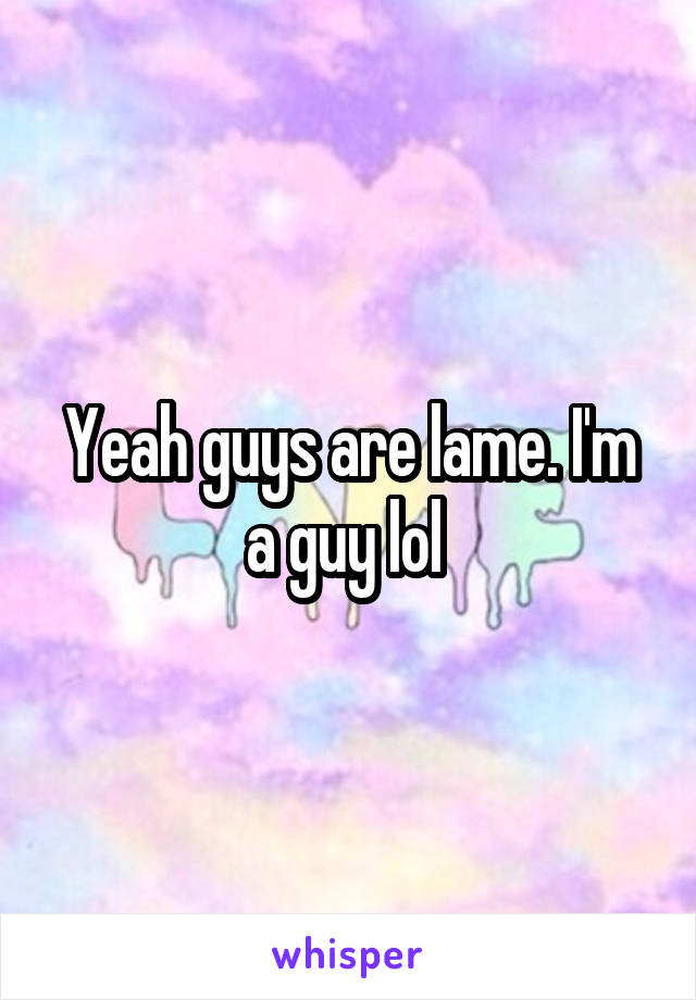 Yeah guys are lame. I'm a guy lol 
