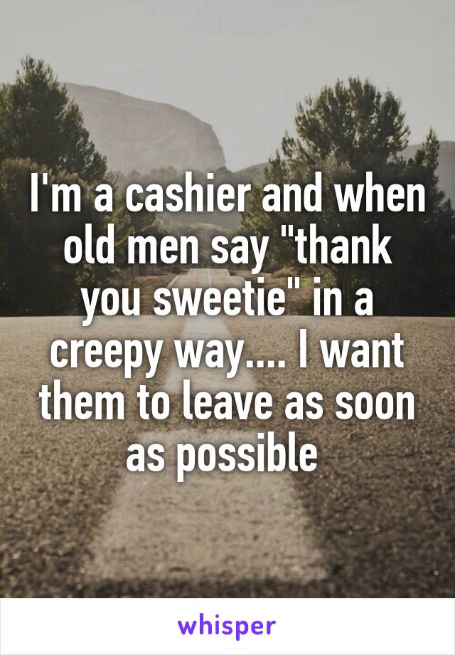 I'm a cashier and when old men say "thank you sweetie" in a creepy way.... I want them to leave as soon as possible 