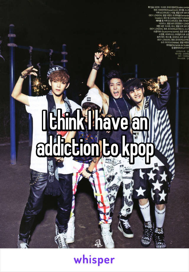 I think I have an addiction to kpop