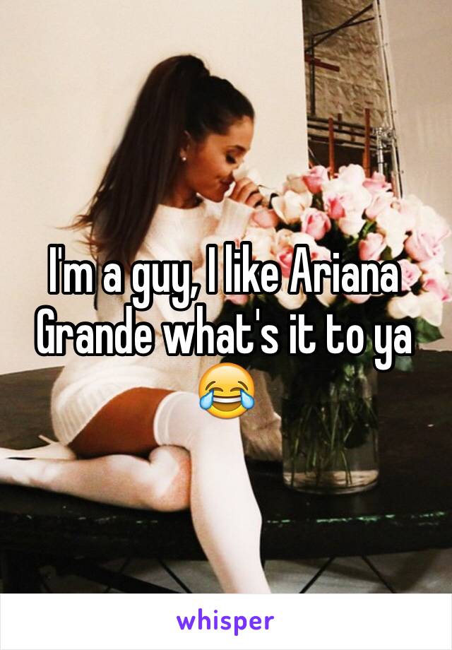 I'm a guy, I like Ariana Grande what's it to ya 😂