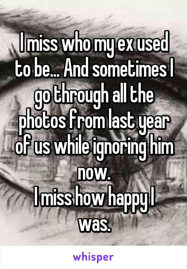 I miss who my ex used to be... And sometimes I go through all the photos from last year of us while ignoring him now.
I miss how happy I was.