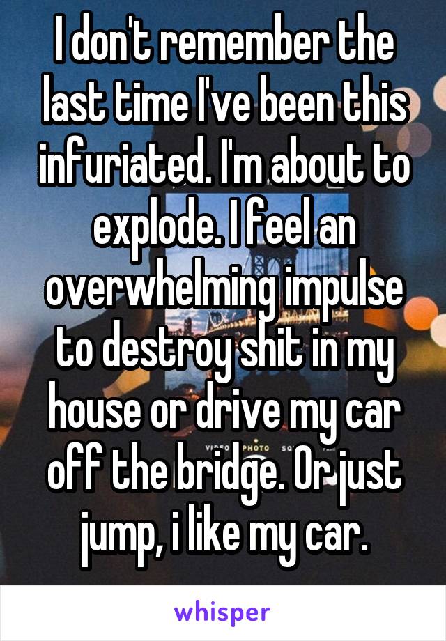 I don't remember the last time I've been this infuriated. I'm about to explode. I feel an overwhelming impulse to destroy shit in my house or drive my car off the bridge. Or just jump, i like my car.
