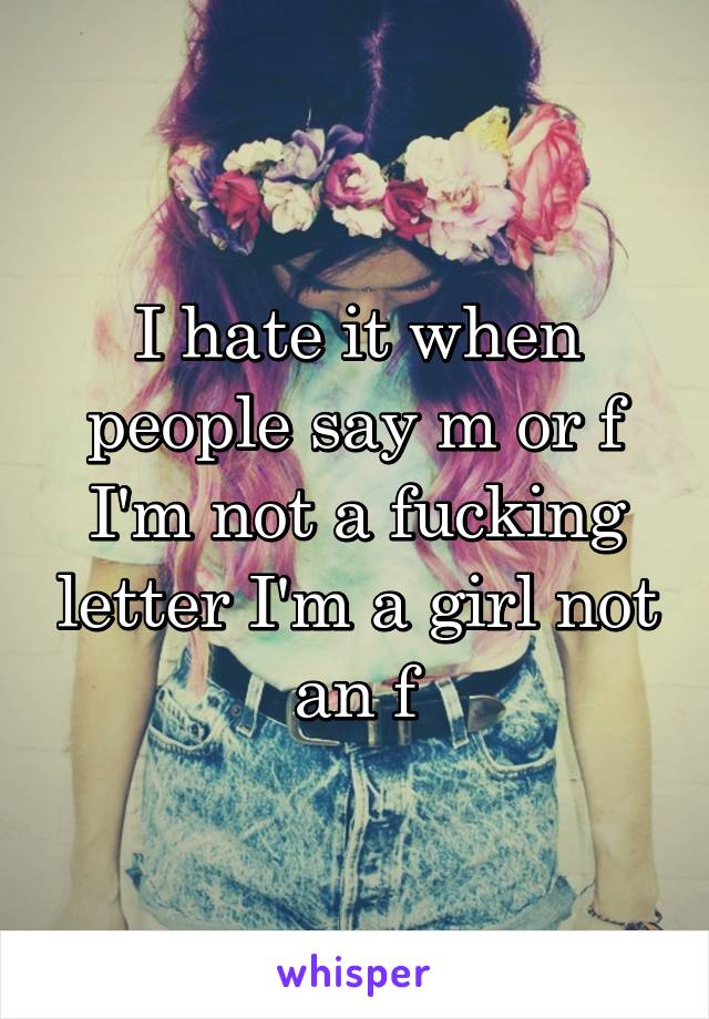 I hate it when people say m or f I'm not a fucking letter I'm a girl not an f