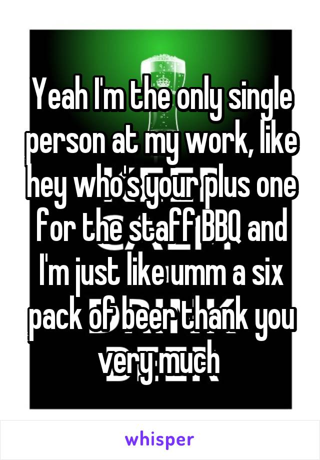 Yeah I'm the only single person at my work, like hey who's your plus one for the staff BBQ and I'm just like umm a six pack of beer thank you very much 