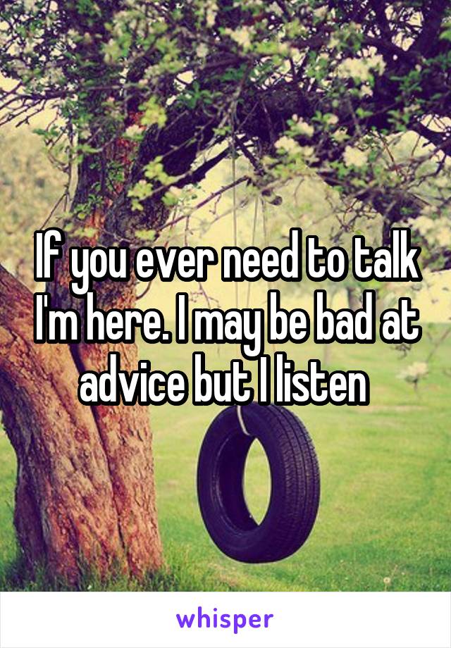 If you ever need to talk I'm here. I may be bad at advice but I listen 