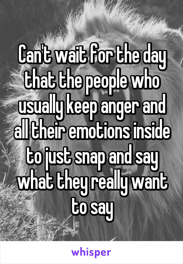 Can't wait for the day that the people who usually keep anger and all their emotions inside to just snap and say what they really want to say