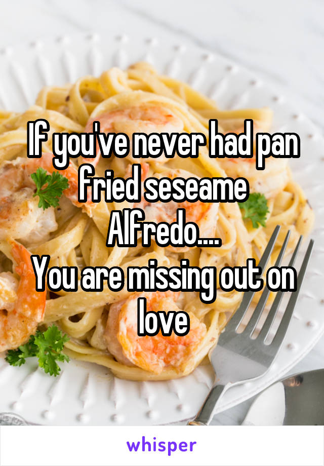 If you've never had pan fried seseame Alfredo....
You are missing out on love