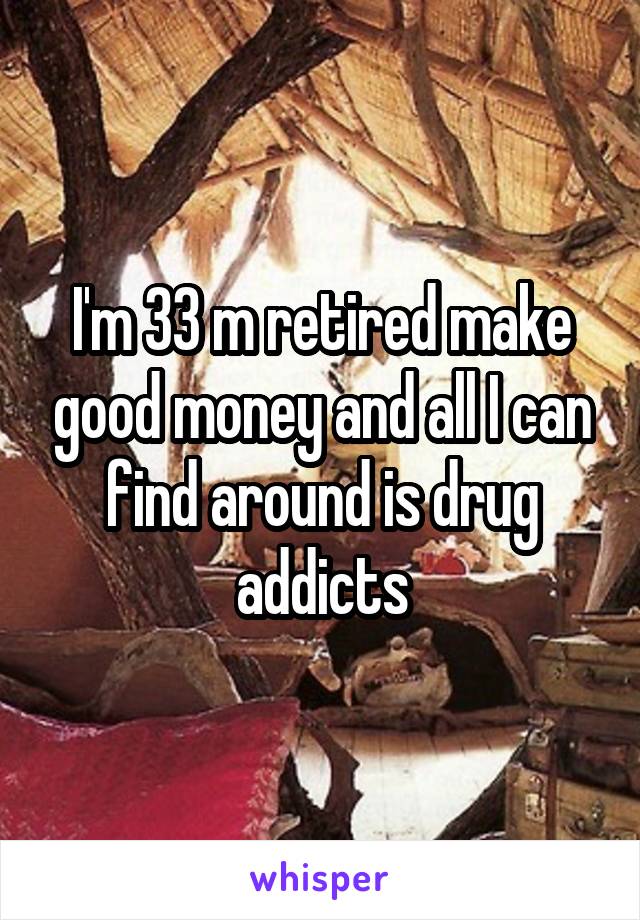 I'm 33 m retired make good money and all I can find around is drug addicts