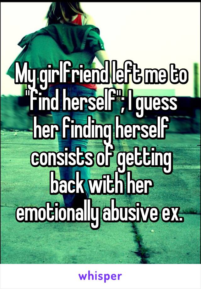 My girlfriend left me to "find herself"; I guess her finding herself consists of getting back with her emotionally abusive ex. 