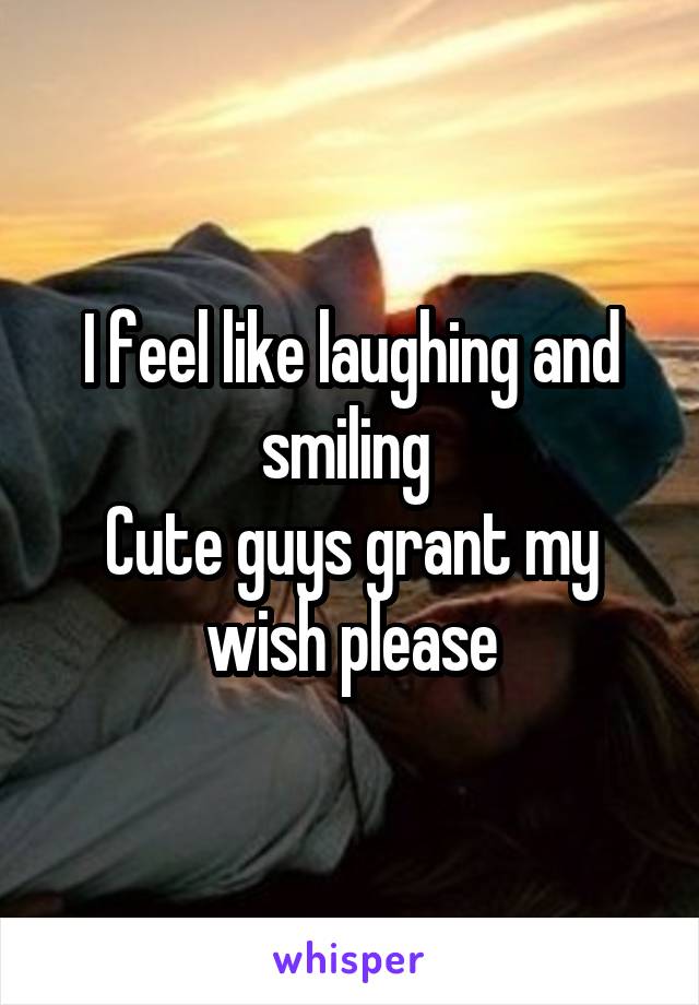 I feel like laughing and smiling 
Cute guys grant my wish please
