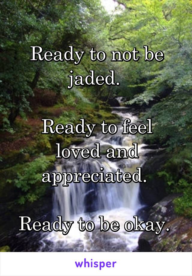 Ready to not be jaded. 

Ready to feel loved and appreciated. 

Ready to be okay. 