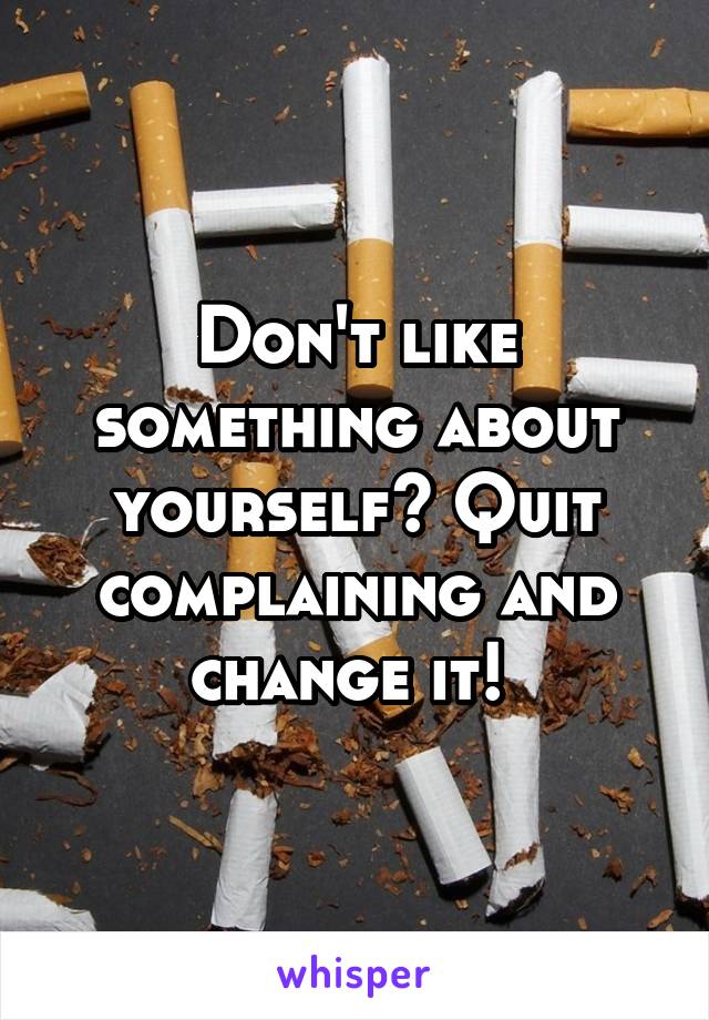 Don't like something about yourself? Quit complaining and change it! 